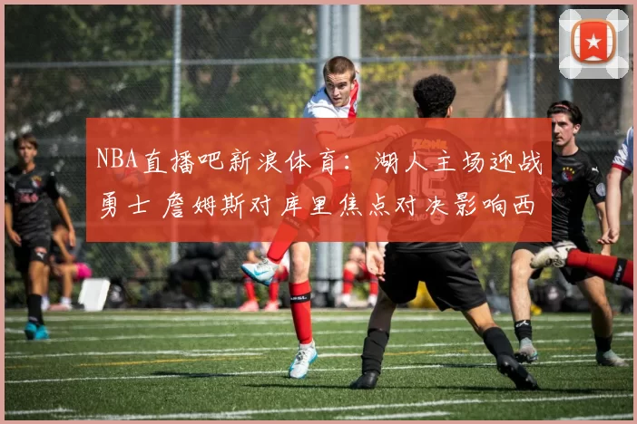 NBA直播吧新浪体育：湖人主场迎战勇士 詹姆斯对库里焦点对决影响西部排名