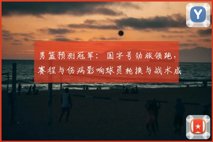 男篮预测冠军：国字号劲旅领跑，赛程与伤病影响球员轮换与战术成夺冠关键