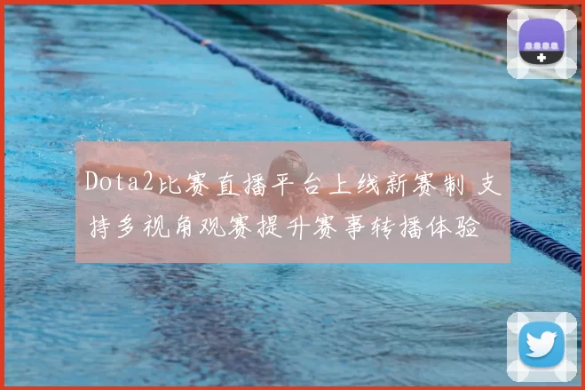 Dota2比赛直播平台上线新赛制 支持多视角观赛提升赛事转播体验