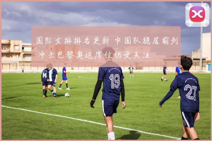 国际女排排名更新 中国队稳居前列 冲击巴黎奥运席位仍受关注