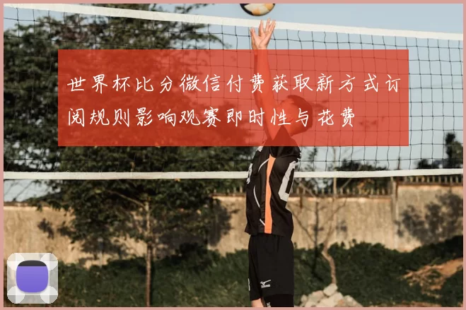 世界杯比分微信付费获取新方式订阅规则影响观赛即时性与花费