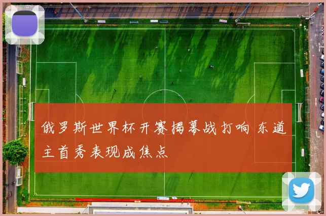 俄罗斯世界杯开赛揭幕战打响 东道主首秀表现成焦点