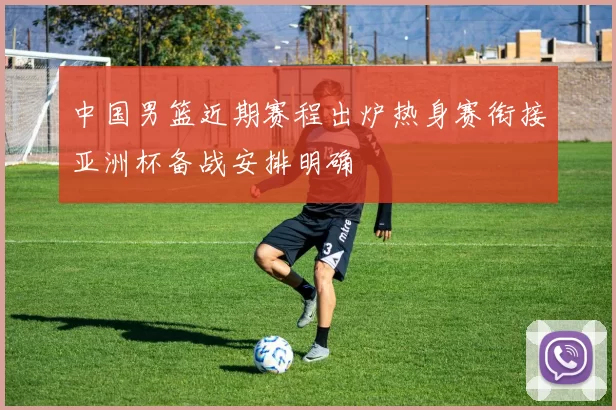 中国男篮近期赛程出炉热身赛衔接亚洲杯备战安排明确