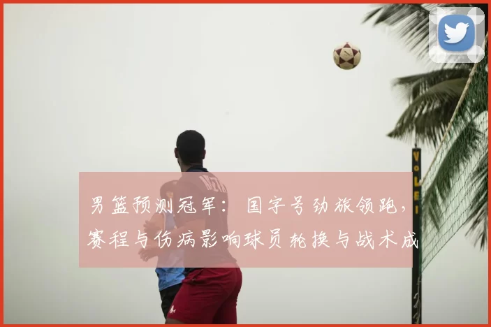 男篮预测冠军：国字号劲旅领跑，赛程与伤病影响球员轮换与战术成夺冠关键