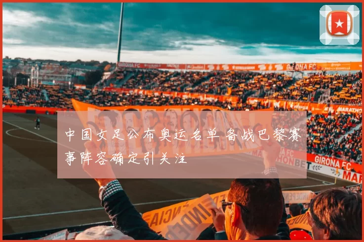 中国女足公布奥运名单 备战巴黎赛事阵容确定引关注