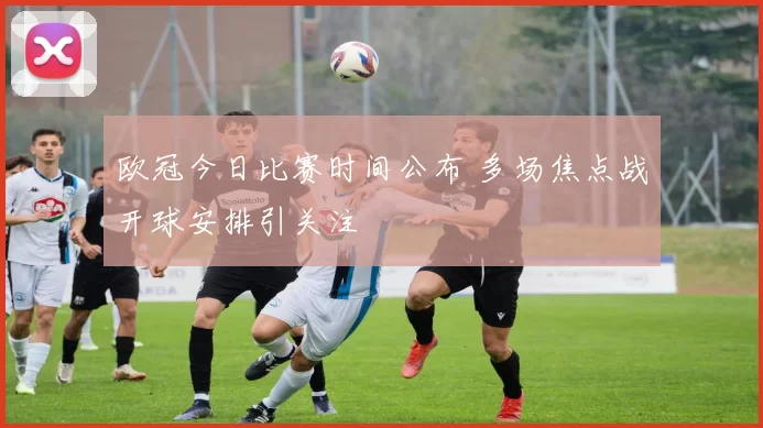 欧冠今日比赛时间公布 多场焦点战开球安排引关注