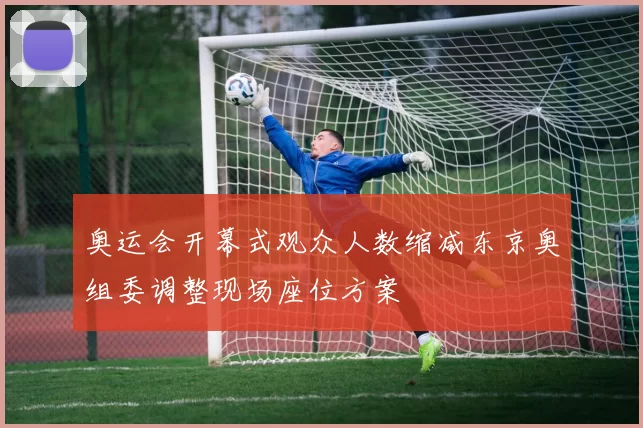 奥运会开幕式观众人数缩减东京奥组委调整现场座位方案