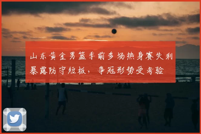 山东黄金男篮季前多场热身赛失利暴露防守短板，争冠形势受考验