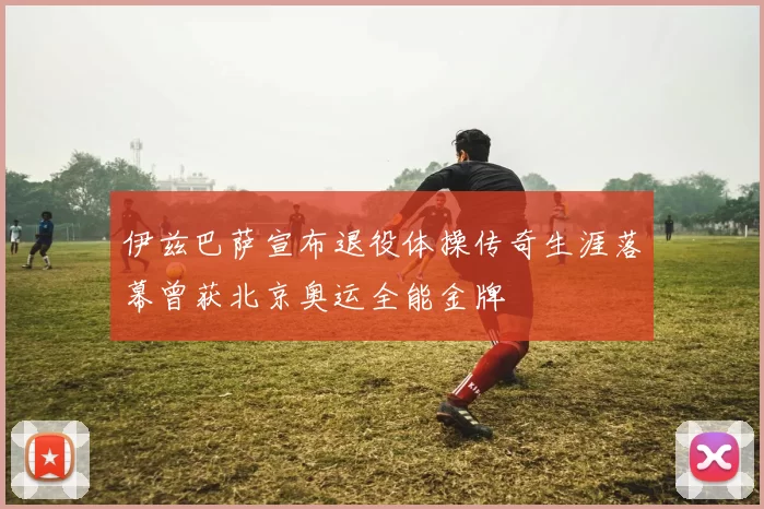 伊兹巴萨宣布退役体操传奇生涯落幕曾获北京奥运全能金牌