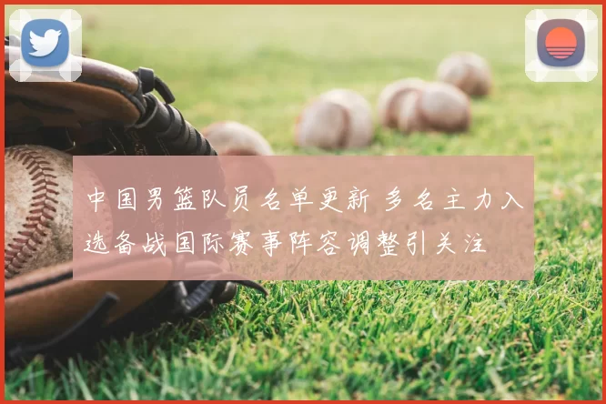 中国男篮队员名单更新 多名主力入选备战国际赛事阵容调整引关注