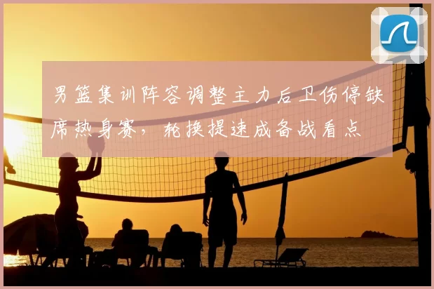 男篮集训阵容调整主力后卫伤停缺席热身赛，轮换提速成备战看点