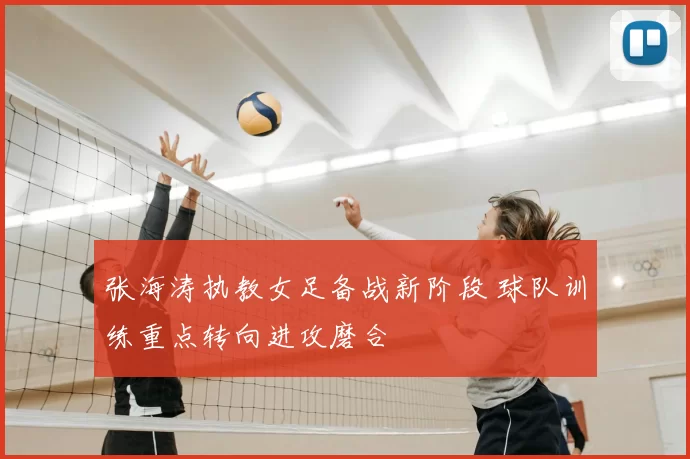 张海涛执教女足备战新阶段 球队训练重点转向进攻磨合