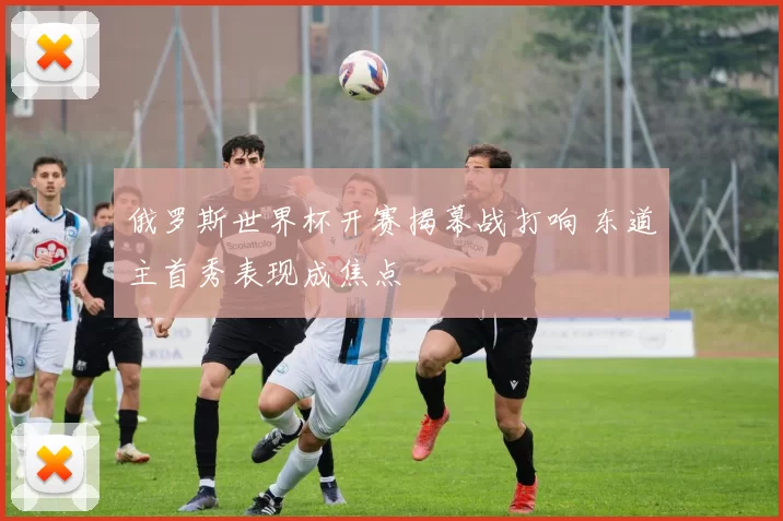 俄罗斯世界杯开赛揭幕战打响 东道主首秀表现成焦点