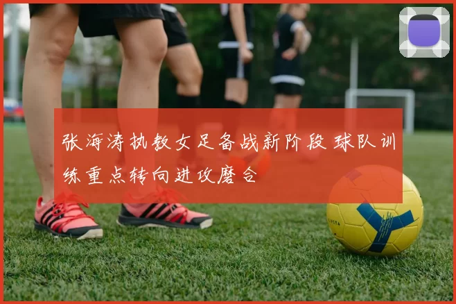 张海涛执教女足备战新阶段 球队训练重点转向进攻磨合