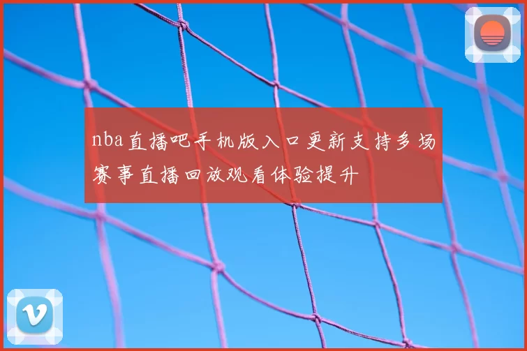 nba直播吧手机版入口更新支持多场赛事直播回放观看体验提升
