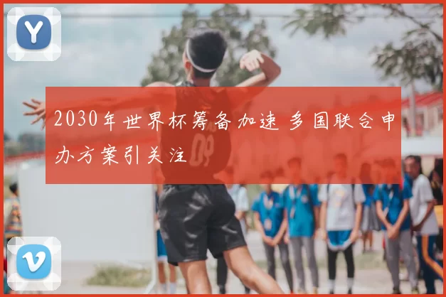 2030年世界杯筹备加速 多国联合申办方案引关注