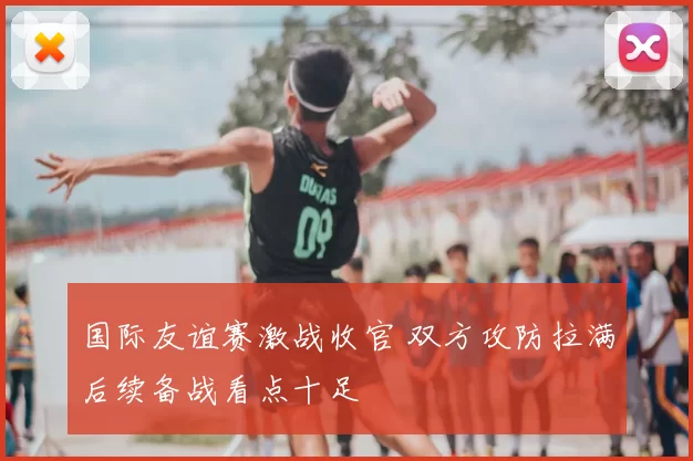 国际友谊赛激战收官 双方攻防拉满后续备战看点十足