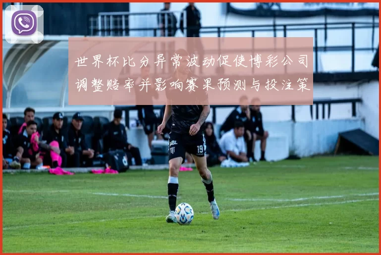 世界杯比分异常波动促使博彩公司调整赔率并影响赛果预测与投注策略