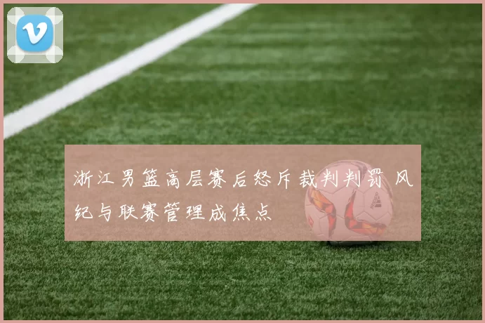 浙江男篮高层赛后怒斥裁判判罚 风纪与联赛管理成焦点