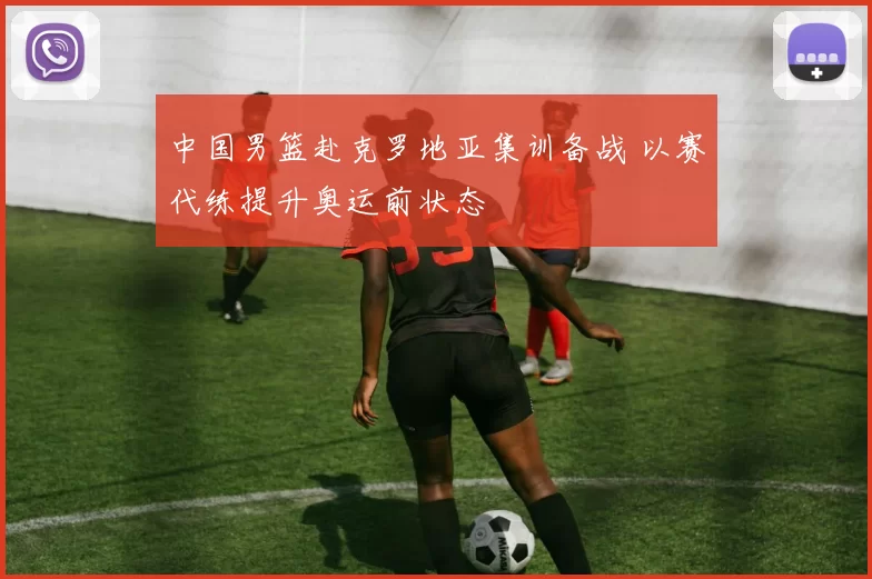 中国男篮赴克罗地亚集训备战 以赛代练提升奥运前状态