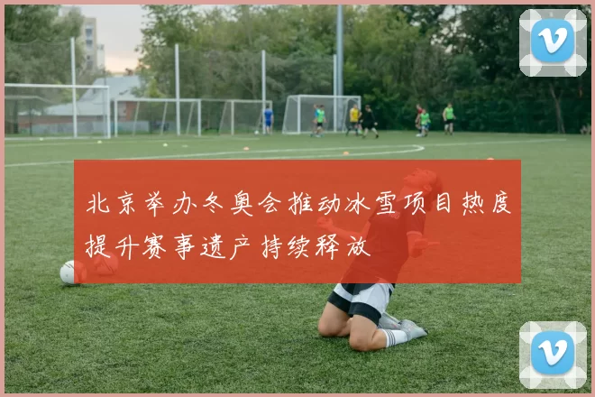 北京举办冬奥会推动冰雪项目热度提升赛事遗产持续释放