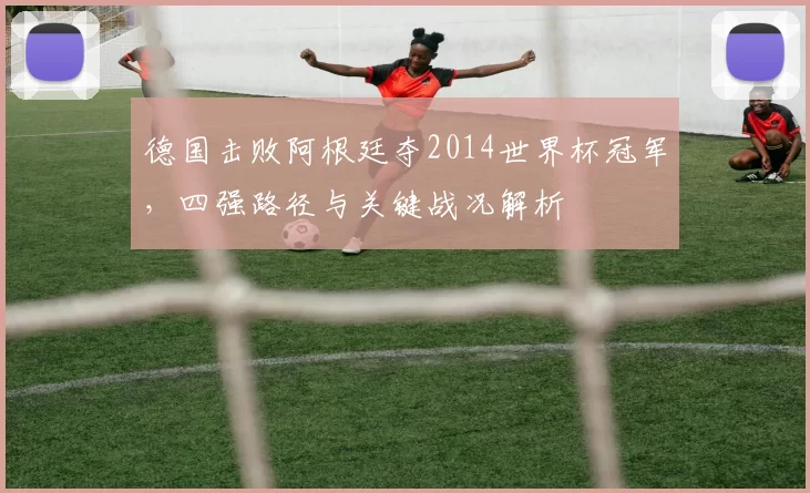 德国击败阿根廷夺2014世界杯冠军，四强路径与关键战况解析