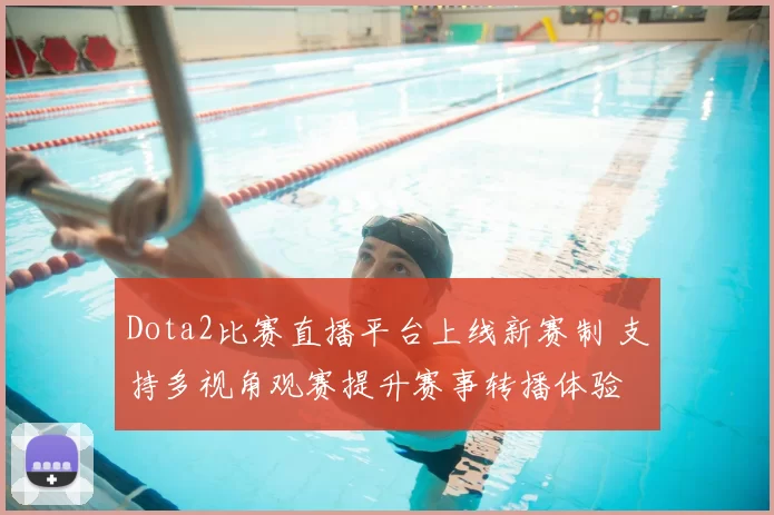 Dota2比赛直播平台上线新赛制 支持多视角观赛提升赛事转播体验