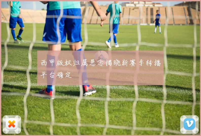 西甲版权归属悬念揭晓新赛季转播平台确定
