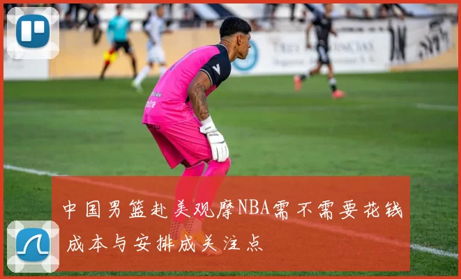 中国男篮赴美观摩NBA需不需要花钱 成本与安排成关注点