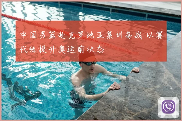 中国男篮赴克罗地亚集训备战 以赛代练提升奥运前状态