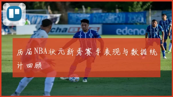 历届NBA状元新秀赛季表现与数据统计回顾