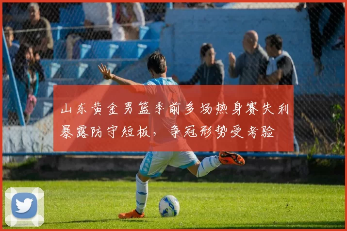 山东黄金男篮季前多场热身赛失利暴露防守短板，争冠形势受考验