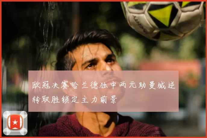 欧冠决赛哈兰德独中两元助曼城逆转取胜锁定主力前景