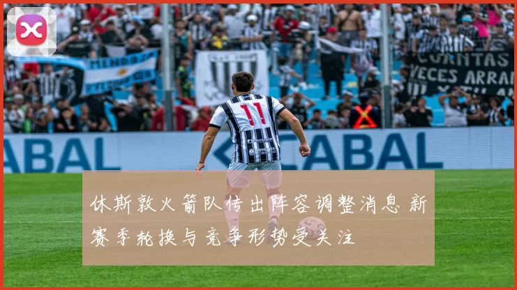 休斯敦火箭队传出阵容调整消息 新赛季轮换与竞争形势受关注