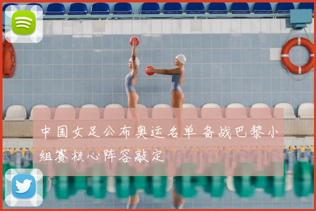 中国女足公布奥运名单 备战巴黎小组赛核心阵容敲定