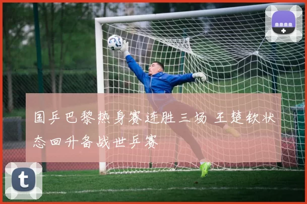 国乒巴黎热身赛连胜三场 王楚钦状态回升备战世乒赛