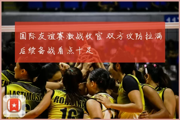 国际友谊赛激战收官 双方攻防拉满后续备战看点十足