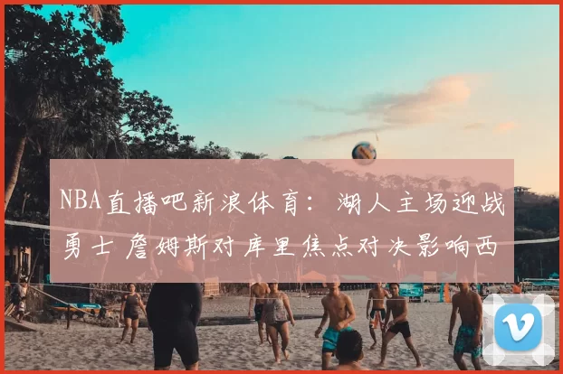 NBA直播吧新浪体育：湖人主场迎战勇士 詹姆斯对库里焦点对决影响西部排名