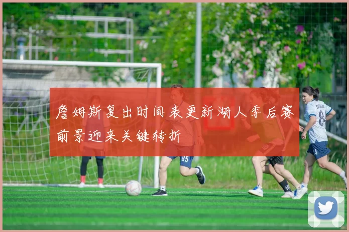 詹姆斯复出时间表更新湖人季后赛前景迎来关键转折