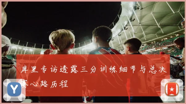 库里专访透露三分训练细节与总决赛心路历程