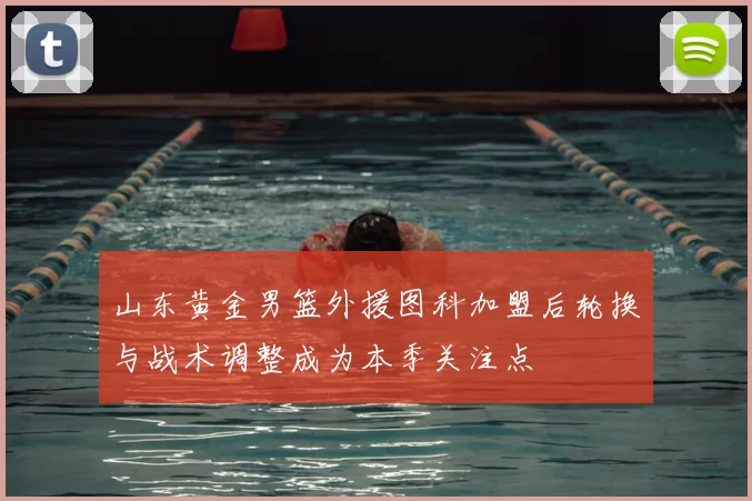 山东黄金男篮外援图科加盟后轮换与战术调整成为本季关注点