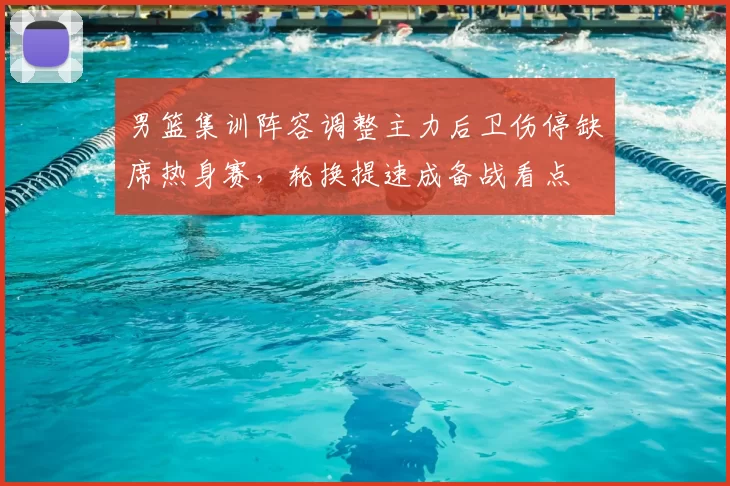 男篮集训阵容调整主力后卫伤停缺席热身赛，轮换提速成备战看点