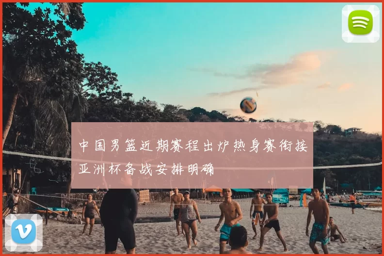 中国男篮近期赛程出炉热身赛衔接亚洲杯备战安排明确