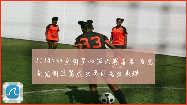 2024NBA全明星扣篮大赛落幕 马克麦克朗卫冕成功再创高分表现