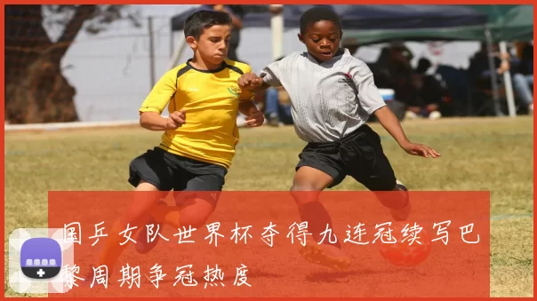 国乒女队世界杯夺得九连冠续写巴黎周期争冠热度