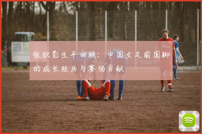 张欧影生平回顾：中国女足前国脚的成长经历与赛场贡献