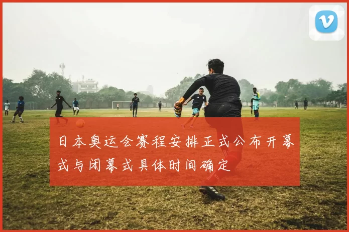日本奥运会赛程安排正式公布开幕式与闭幕式具体时间确定