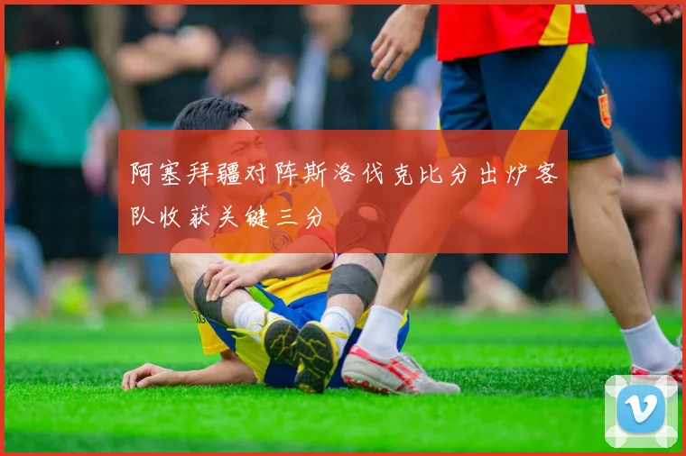 阿塞拜疆对阵斯洛伐克比分出炉客队收获关键三分