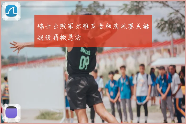 瑞士击败塞尔维亚晋级淘汰赛关键战役再掀悬念