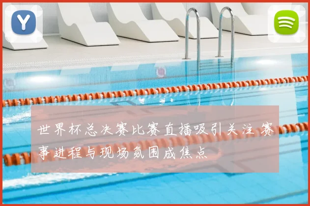 世界杯总决赛比赛直播吸引关注 赛事进程与现场氛围成焦点
